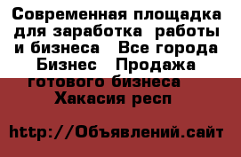 Современная площадка для заработка, работы и бизнеса - Все города Бизнес » Продажа готового бизнеса   . Хакасия респ.